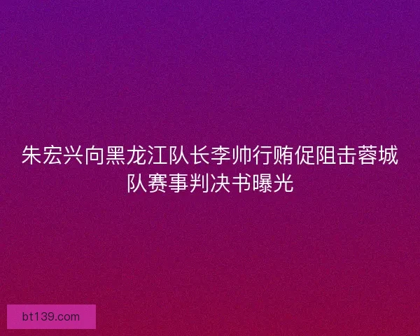 朱宏兴向黑龙江队长李帅行贿促阻击蓉城队赛事判决书曝光