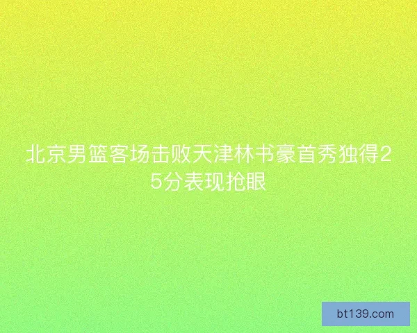 北京男篮客场击败天津林书豪首秀独得25分表现抢眼