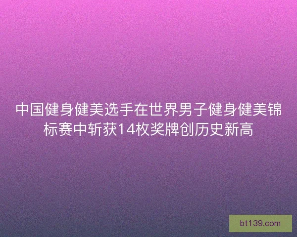 中国健身健美选手在世界男子健身健美锦标赛中斩获14枚奖牌创历史新高