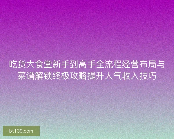 吃货大食堂新手到高手全流程经营布局与菜谱解锁终极攻略提升人气收入技巧