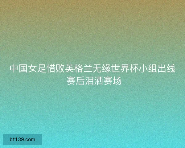 中国女足惜败英格兰无缘世界杯小组出线 赛后泪洒赛场