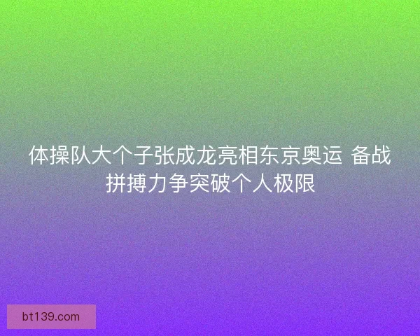 体操队大个子张成龙亮相东京奥运 备战拼搏力争突破个人极限