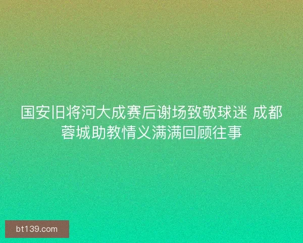 国安旧将河大成赛后谢场致敬球迷 成都蓉城助教情义满满回顾往事