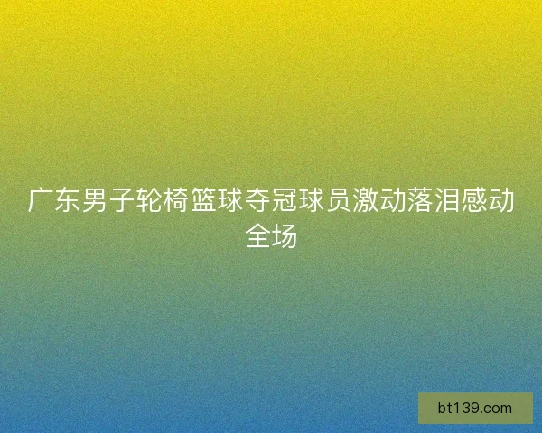 广东男子轮椅篮球夺冠球员激动落泪感动全场